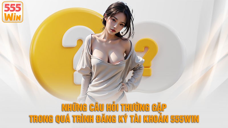 Những Câu Hỏi Thường Gặp Trong Quá Trình Đăng Ký Tài Khoản 555win